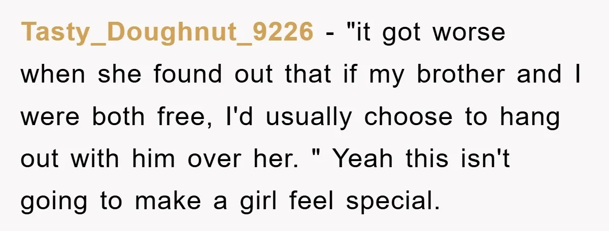 Tasty_Doughnut_9226 − "it got worse when she found out that if my brother and I were both free, I'd usually choose to hang out with him over her. " Yeah...