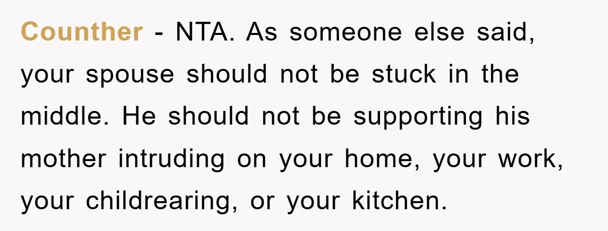 Counther − NTA. As someone else said, your spouse should not be stuck in the middle. He should not be supporting his mother intruding on your home, your work, your...