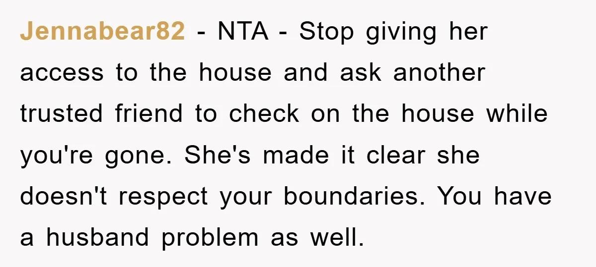 Jennabear82 − NTA - Stop giving her access to the house and ask another trusted friend to check on the house while you're gone. She's made it clear she doesn't...