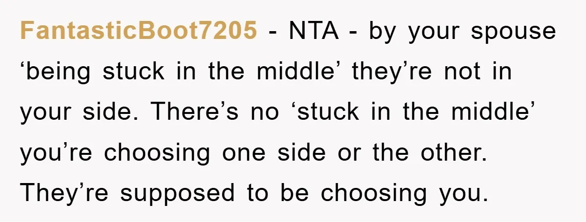 FantasticBoot7205 − NTA - by your spouse ‘being stuck in the middle’ they’re not in your side. There’s no ‘stuck in the middle’ you’re choosing one side or the other....