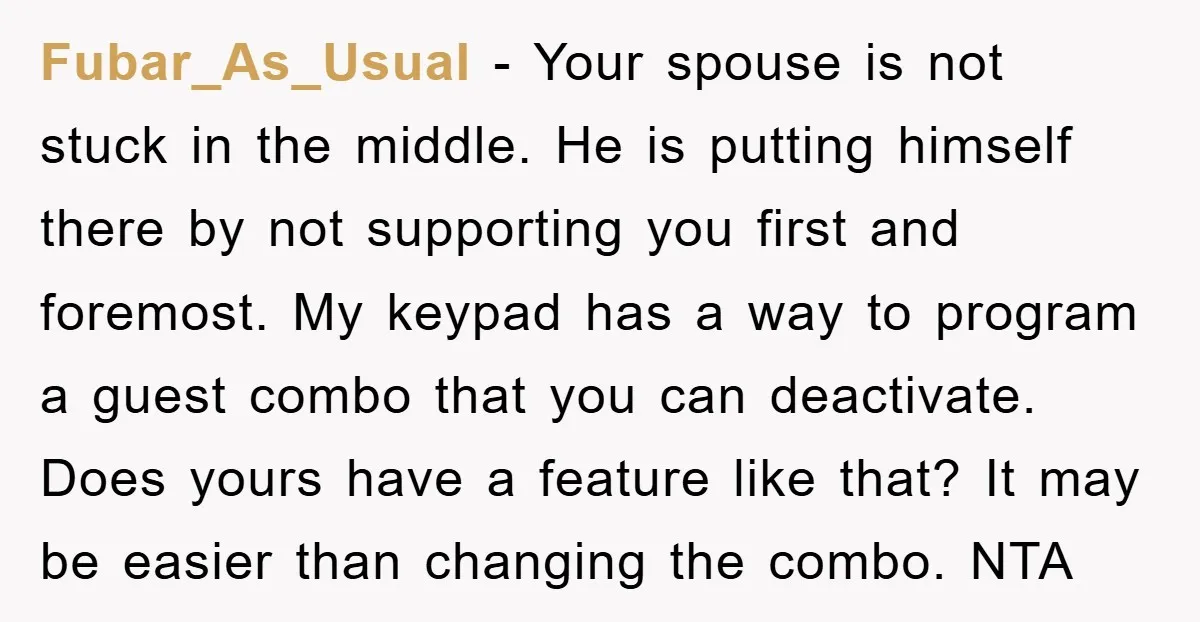 Fubar_As_Usual − Your spouse is not stuck in the middle. He is putting himself there by not supporting you first and foremost. My keypad has a way to program a...