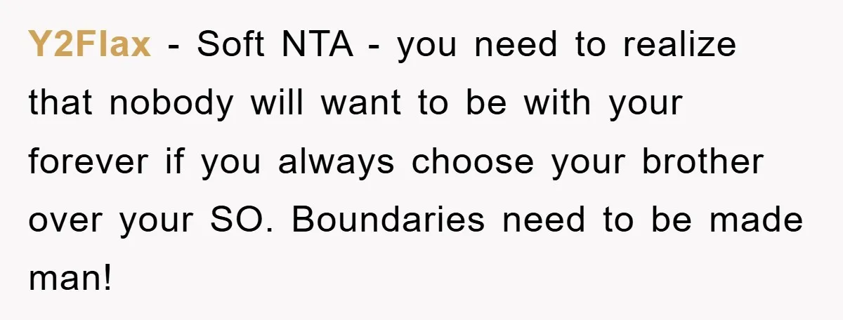 Y2Flax − Soft NTA - you need to realize that nobody will want to be with your forever if you always choose your brother over your SO. Boundaries need to...