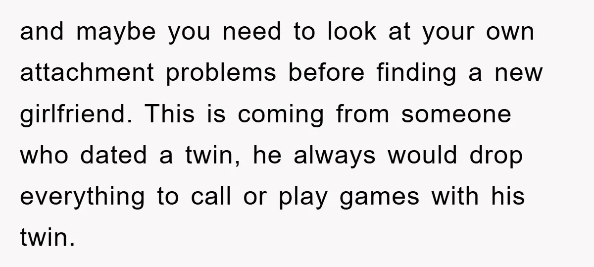 and maybe you need to look at your own attachment problems before finding a new girlfriend. This is coming from someone who dated a twin, he always would drop everything...