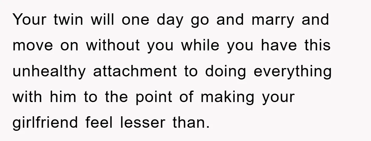 Your twin will one day go and marry and move on without you while you have this unhealthy attachment to doing everything with him to the point of making your...