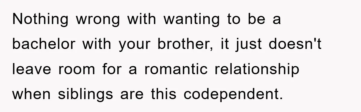 Nothing wrong with wanting to be a bachelor with your brother, it just doesn't leave room for a romantic relationship when siblings are this codependent.