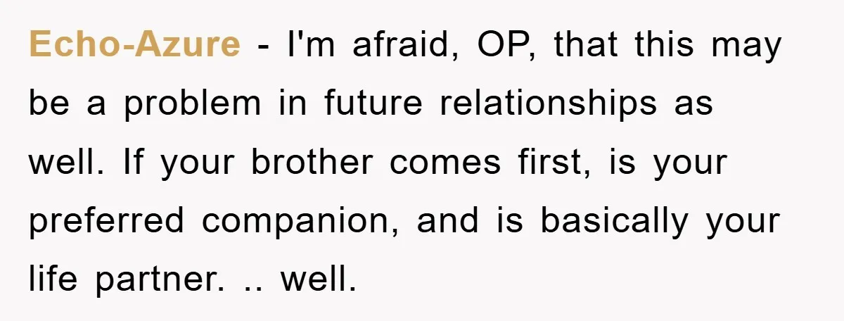 Echo-Azure − I'm afraid, OP, that this may be a problem in future relationships as well. If your brother comes first, is your preferred companion, and is basically your life...