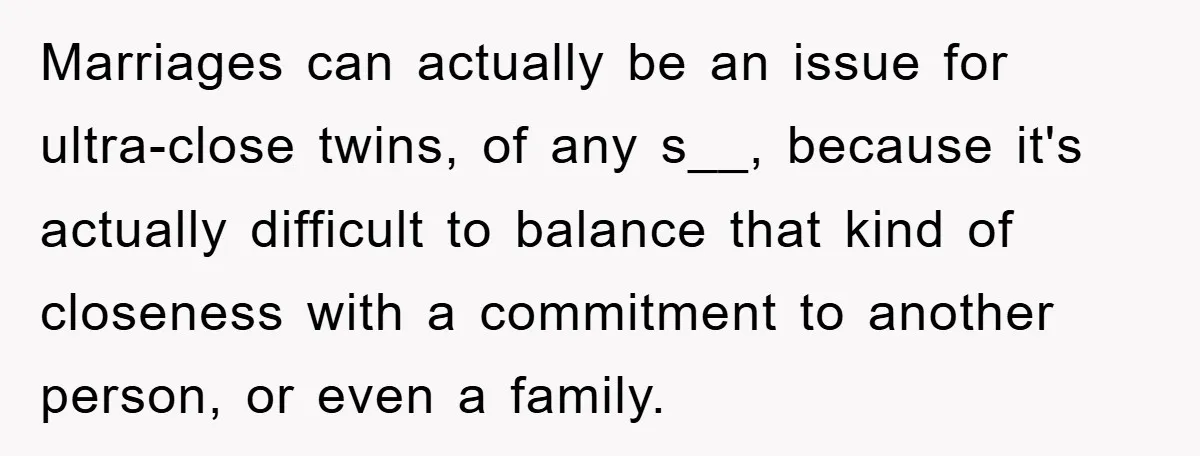Marriages can actually be an issue for ultra-close twins, of any s__, because it's actually difficult to balance that kind of closeness with a commitment to another person, or even...