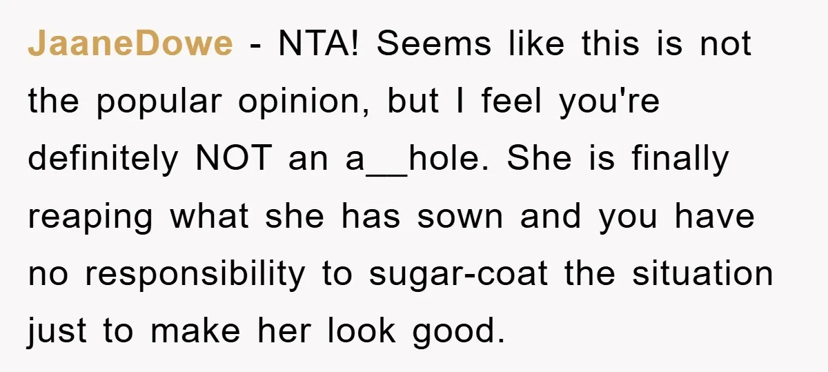 JaaneDowe − NTA! Seems like this is not the popular opinion, but I feel you're definitely NOT an a__hole. She is finally reaping what she has sown and you have...