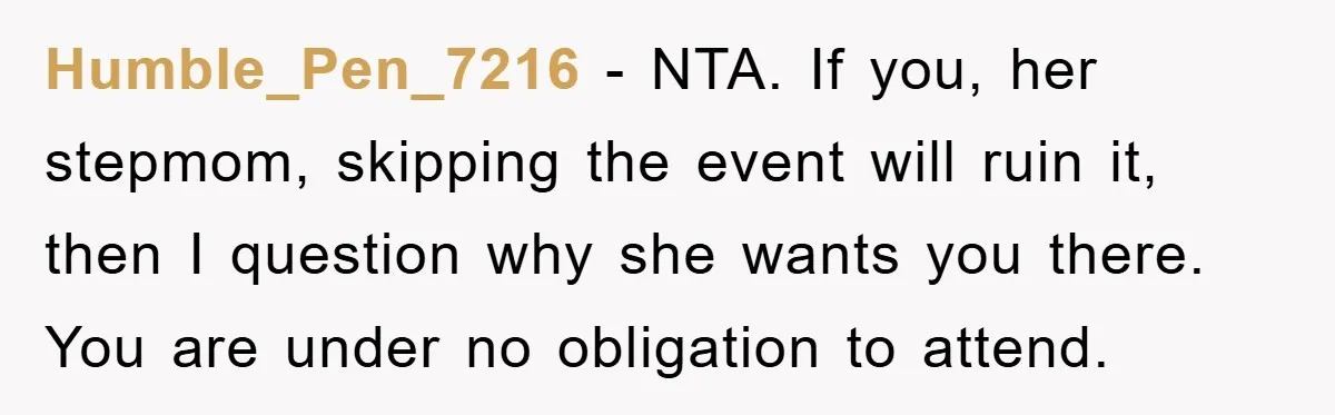 Humble_Pen_7216 − NTA. If you, her stepmom, skipping the event will ruin it, then I question why she wants you there. You are under no obligation to attend.