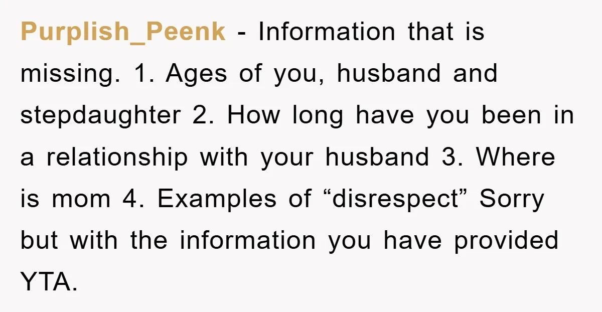 Purplish_Peenk − Information that is missing. 1. Ages of you, husband and stepdaughter 2. How long have you been in a relationship with your husband 3. Where is mom 4....