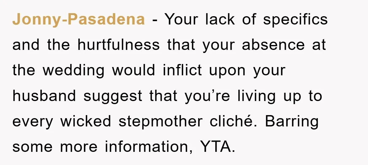 Jonny-Pasadena − Your lack of specifics and the hurtfulness that your absence at the wedding would inflict upon your husband suggest that you’re living up to every wicked stepmother cliché....