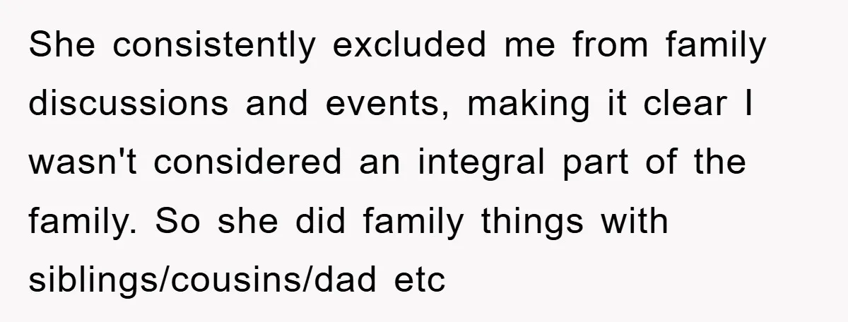 She consistently excluded me from family discussions and events, making it clear I wasn't considered an integral part of the family. So she did family things with siblings/cousins/dad etc