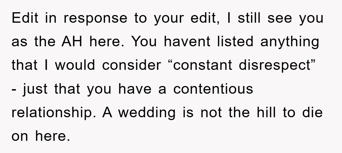 Edit in response to your edit, I still see you as the AH here. You havent listed anything that I would consider “constant disrespect” - just that you have a...