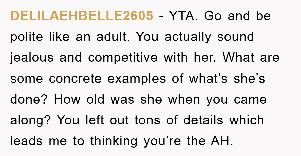 DELILAEHBELLE2605 − YTA. Go and be polite like an adult. You actually sound jealous and competitive with her. What are some concrete examples of what’s she’s done? How old was...
