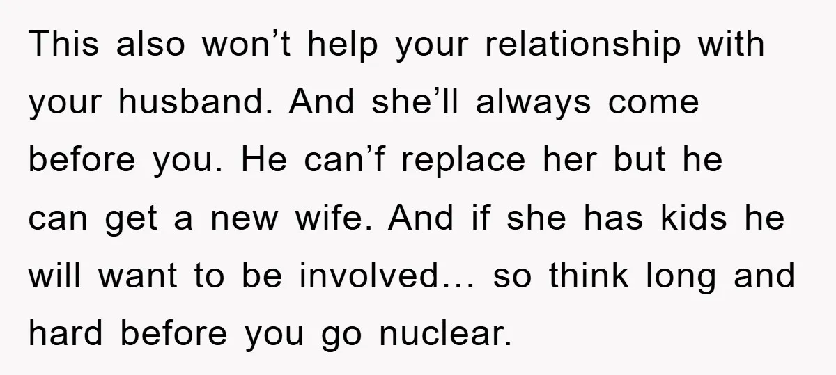 This also won’t help your relationship with your husband. And she’ll always come before you. He can’f replace her but he can get a new wife. And if she has...