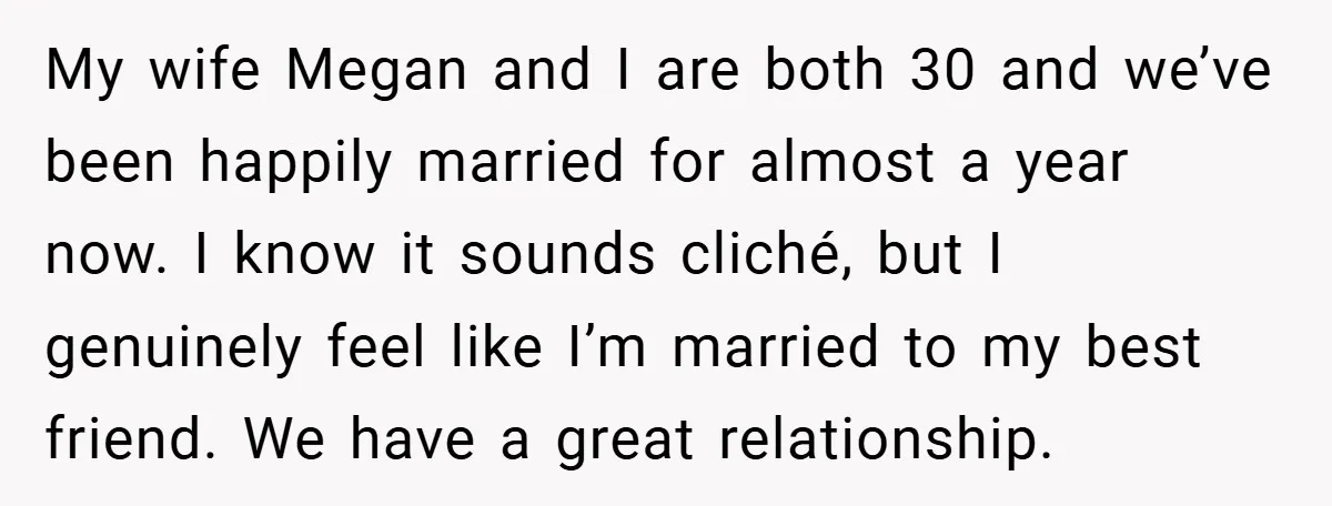 My wife Megan and I are both 30 and we’ve been happily married for almost a year now. I know it sounds cliché, but I genuinely feel like I’m married...