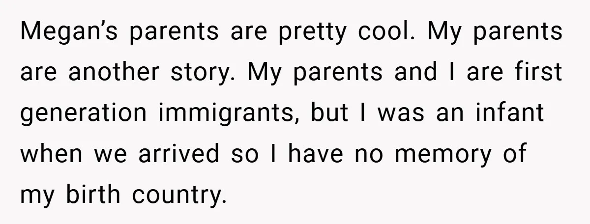Megan’s parents are pretty cool. My parents are another story. My parents and I are first generation immigrants, but I was an infant when we arrived so I have no...