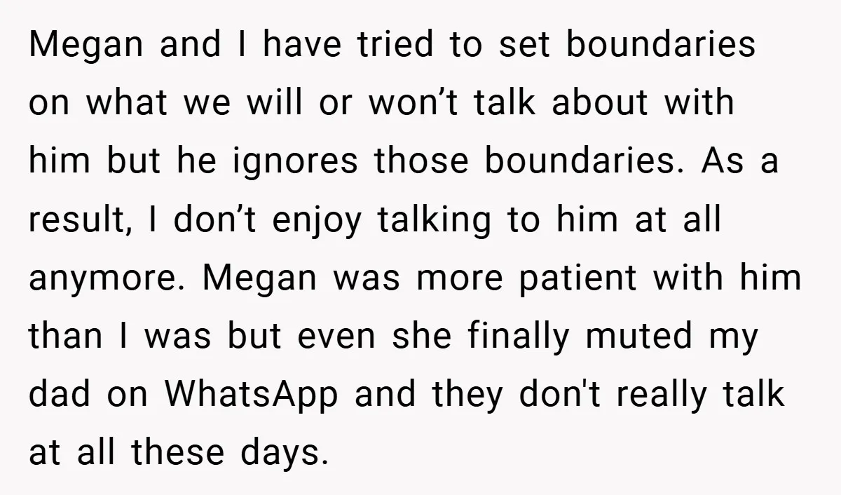 Megan and I have tried to set boundaries on what we will or won’t talk about with him but he ignores those boundaries. As a result, I don’t enjoy talking...
