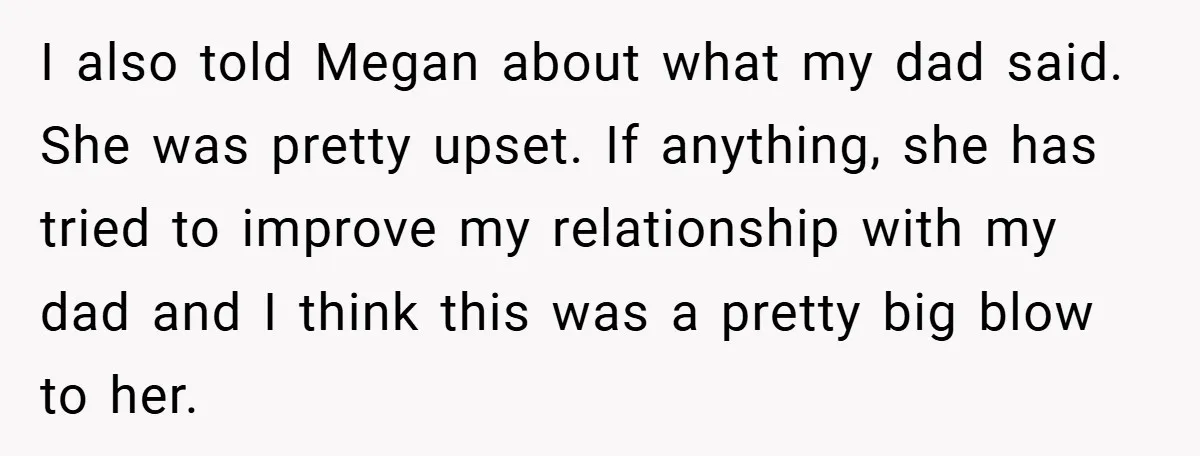 I also told Megan about what my dad said. She was pretty upset. If anything, she has tried to improve my relationship with my dad and I think this was...