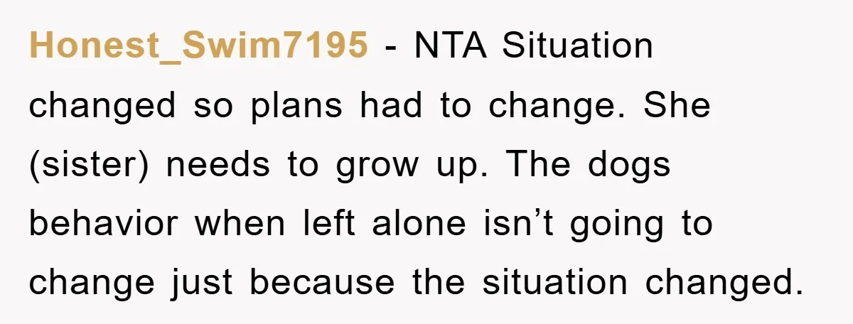 Honest_Swim7195 − NTA Situation changed so plans had to change. She (sister) needs to grow up. The dogs behavior when left alone isn’t going to change just because the situation...