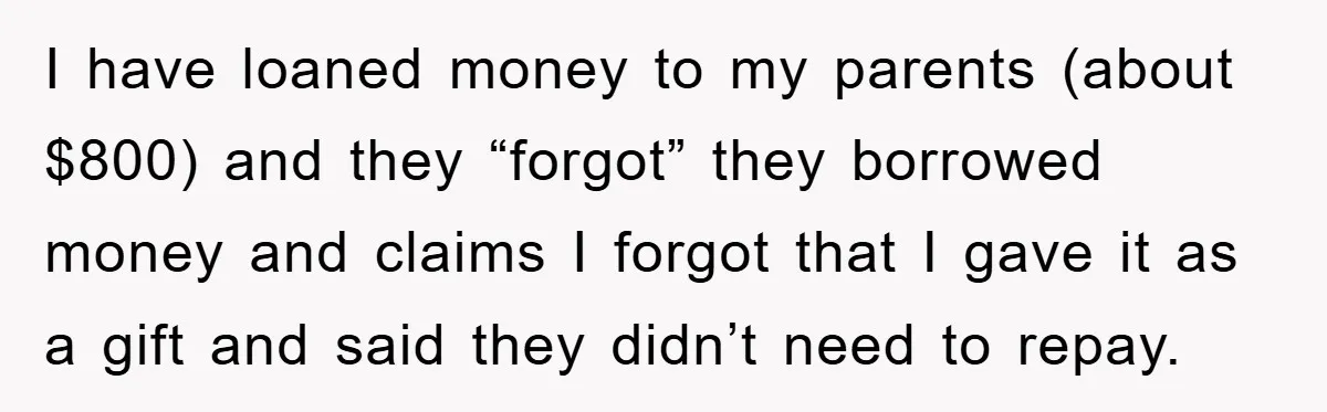 I have loaned money to my parents (about $800) and they “forgot” they borrowed money and claims I forgot that I gave it as a gift and said they didn’t...