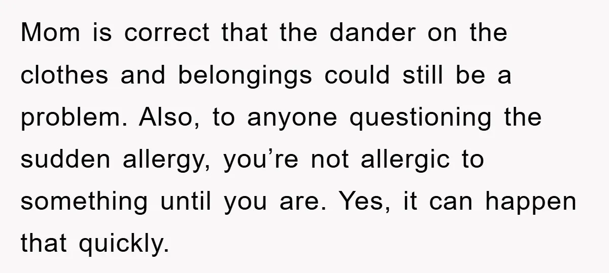 Mom is correct that the dander on the clothes and belongings could still be a problem. Also, to anyone questioning the sudden allergy, you’re not allergic to something until you...