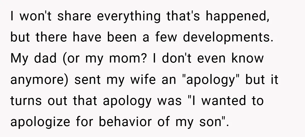 I won't share everything that's happened, but there have been a few developments. My dad (or my mom? I don't even know anymore) sent my wife an "apology" but it...