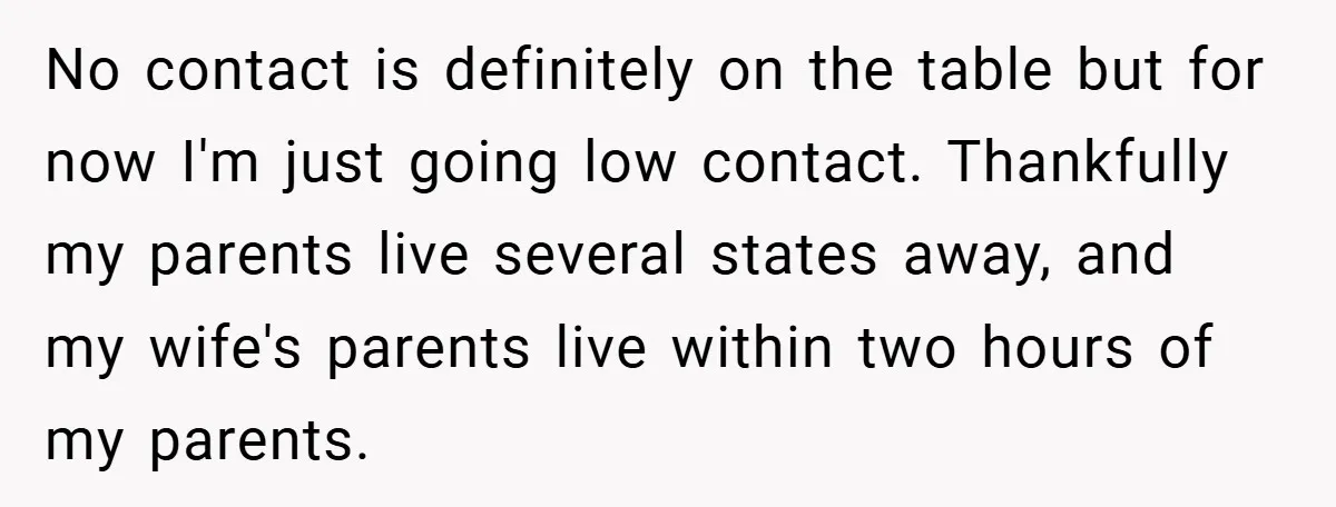 No contact is definitely on the table but for now I'm just going low contact. Thankfully my parents live several states away, and my wife's parents live within two hours...