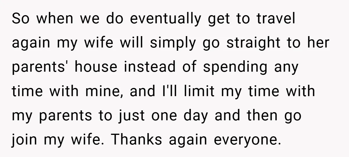 So when we do eventually get to travel again my wife will simply go straight to her parents' house instead of spending any time with mine, and I'll limit my...