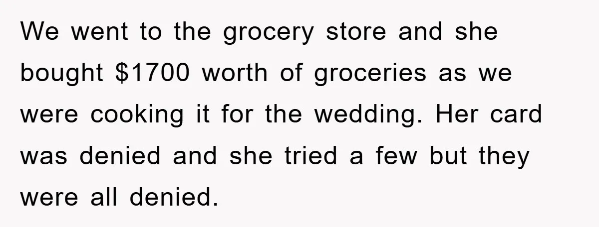 We went to the grocery store and she bought $1700 worth of groceries as we were cooking it for the wedding. Her card was denied and she tried a few...