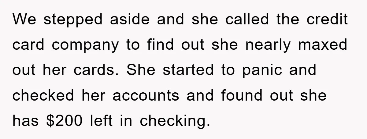 We stepped aside and she called the credit card company to find out she nearly maxed out her cards. She started to panic and checked her accounts and found out...