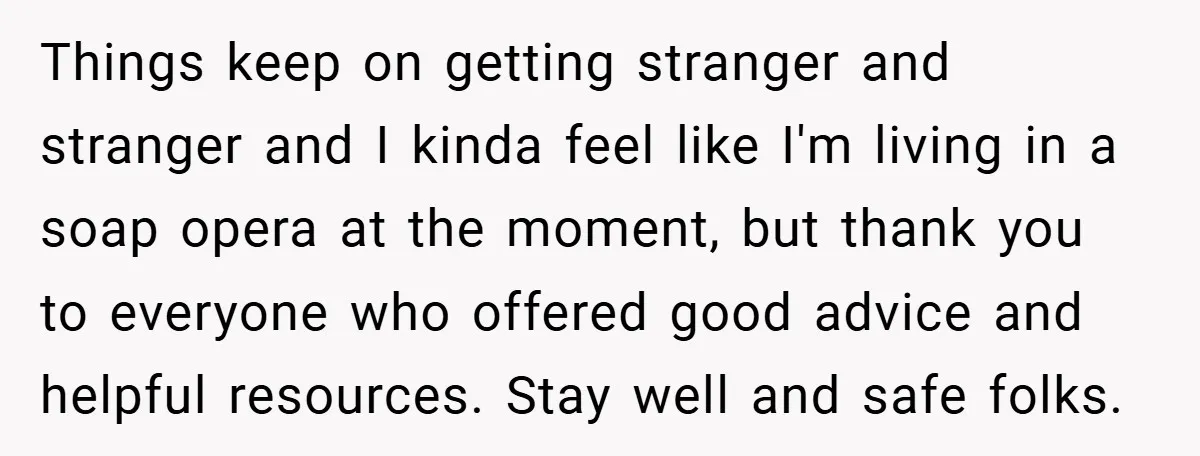 Things keep on getting stranger and stranger and I kinda feel like I'm living in a soap opera at the moment, but thank you to everyone who offered good advice...