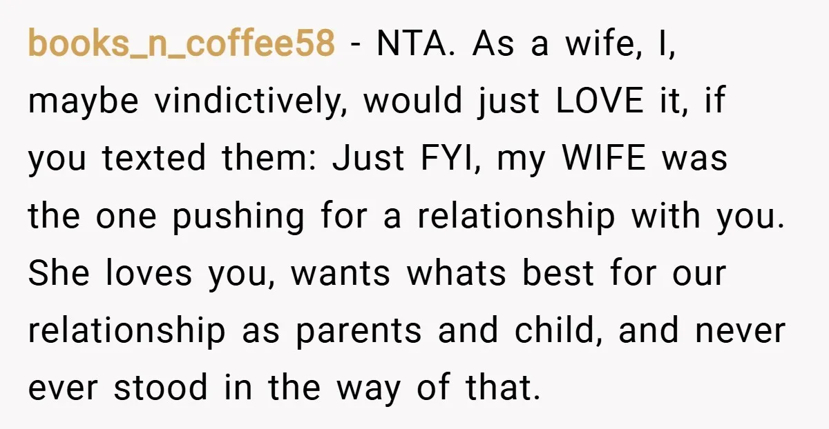 books_n_coffee58 − NTA. As a wife, I, maybe vindictively, would just LOVE it, if you texted them: Just FYI, my WIFE was the one pushing for a relationship with you....