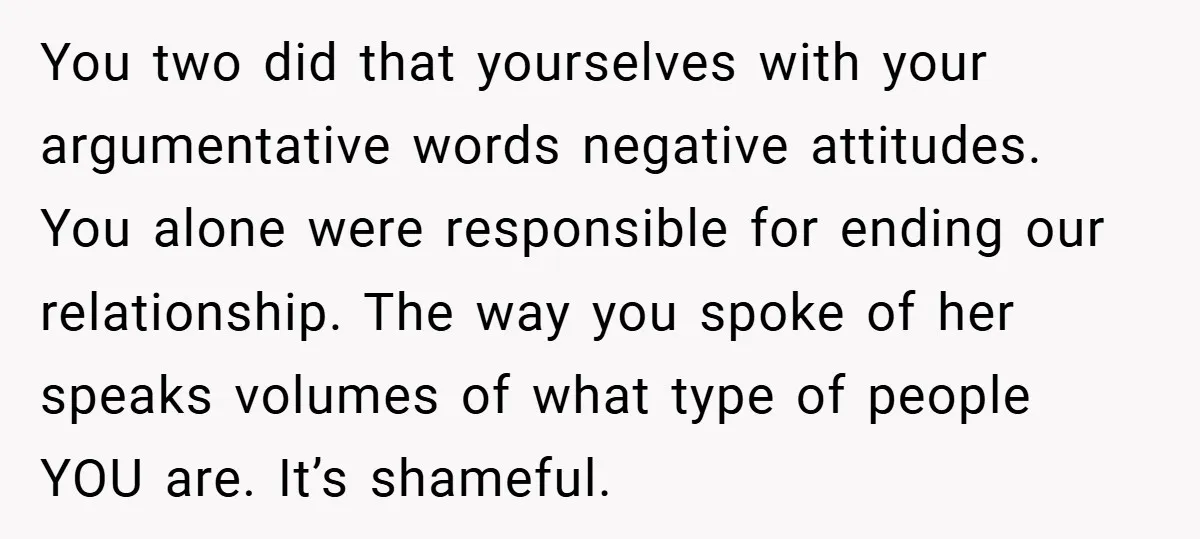 You two did that yourselves with your argumentative words negative attitudes. You alone were responsible for ending our relationship. The way you spoke of her speaks volumes of what type...