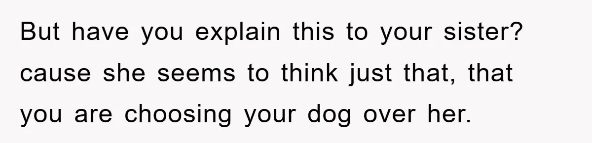 But have you explain this to your sister? cause she seems to think just that, that you are choosing your dog over her.