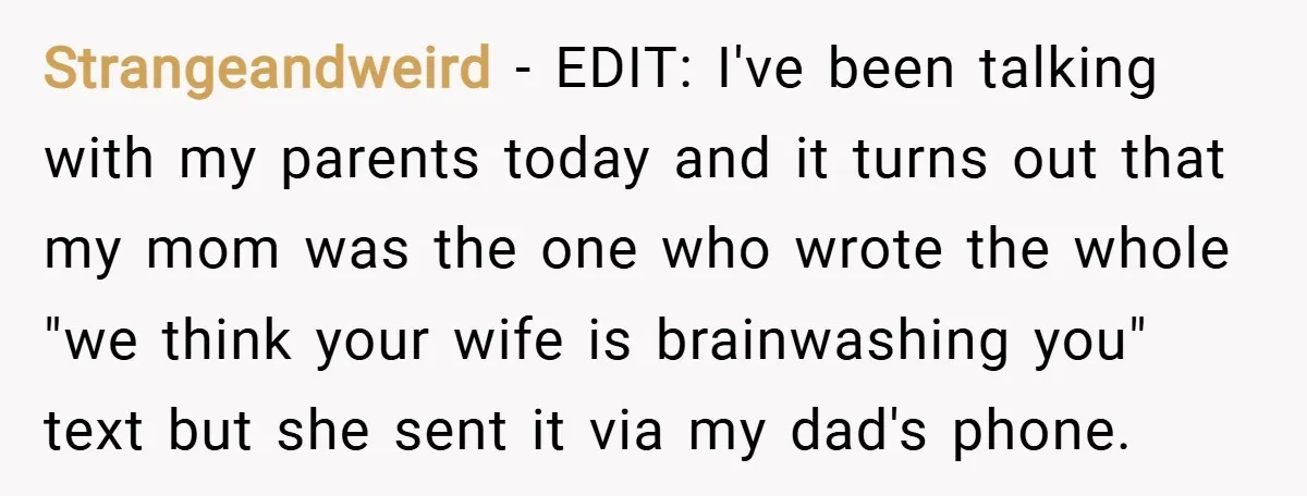 Strangeandweird − EDIT: I've been talking with my parents today and it turns out that my mom was the one who wrote the whole "we think your wife is brainwashing...