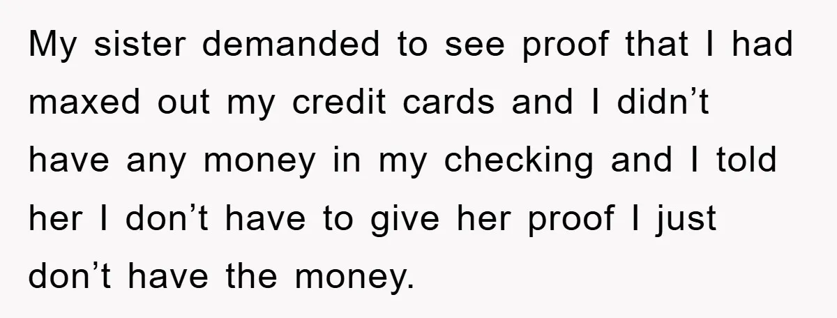 My sister demanded to see proof that I had maxed out my credit cards and I didn’t have any money in my checking and I told her I don’t have...