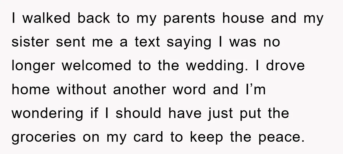 I walked back to my parents house and my sister sent me a text saying I was no longer welcomed to the wedding. I drove home without another word and...