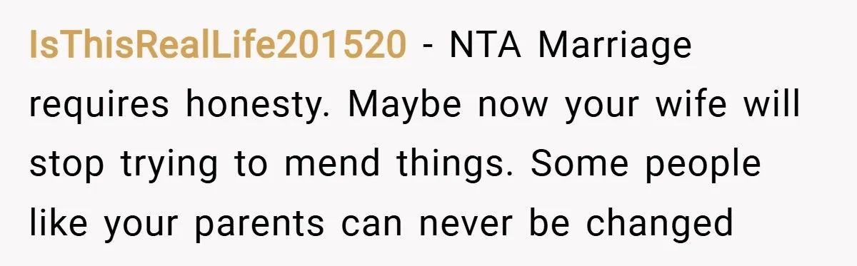 IsThisRealLife201520 − NTA Marriage requires honesty. Maybe now your wife will stop trying to mend things. Some people like your parents can never be changed