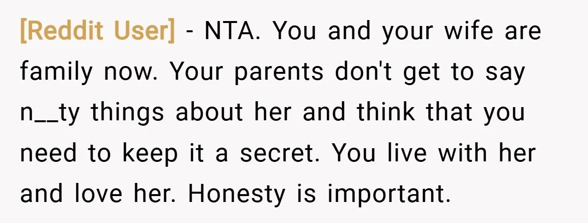[Reddit User] − NTA. You and your wife are family now. Your parents don't get to say n__ty things about her and think that you need to keep it a...