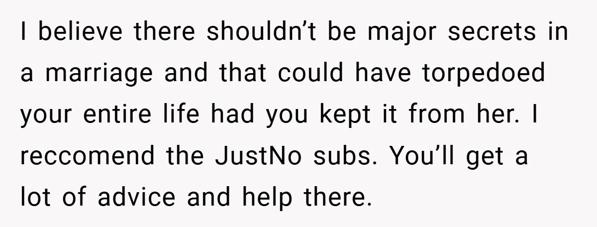 I believe there shouldn’t be major secrets in a marriage and that could have torpedoed your entire life had you kept it from her. I reccomend the JustNo subs. You’ll...