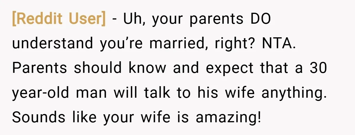 [Reddit User] − Uh, your parents DO understand you’re married, right? NTA. Parents should know and expect that a 30 year-old man will talk to his wife anything. Sounds like...