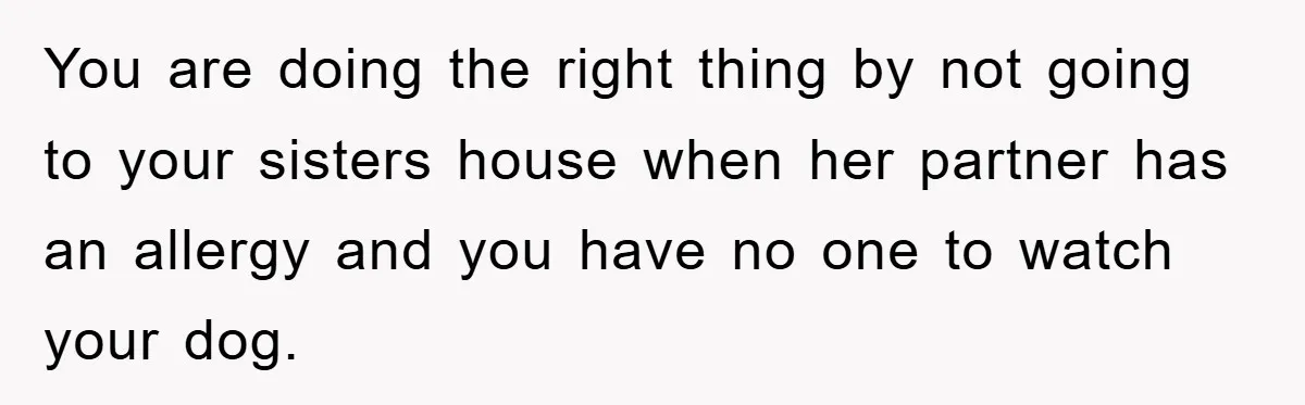 You are doing the right thing by not going to your sisters house when her partner has an allergy and you have no one to watch your dog.