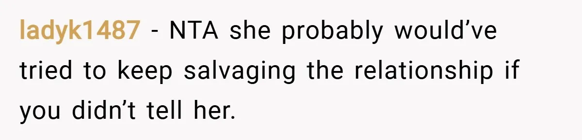 ladyk1487 − NTA she probably would’ve tried to keep salvaging the relationship if you didn’t tell her.