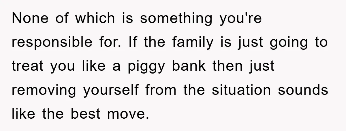 None of which is something you're responsible for. If the family is just going to treat you like a piggy bank then just removing yourself from the situation sounds like...