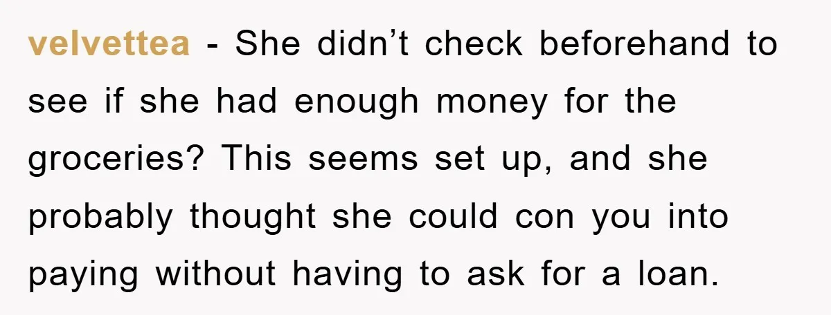 velvettea − She didn’t check beforehand to see if she had enough money for the groceries? This seems set up, and she probably thought she could con you into paying...
