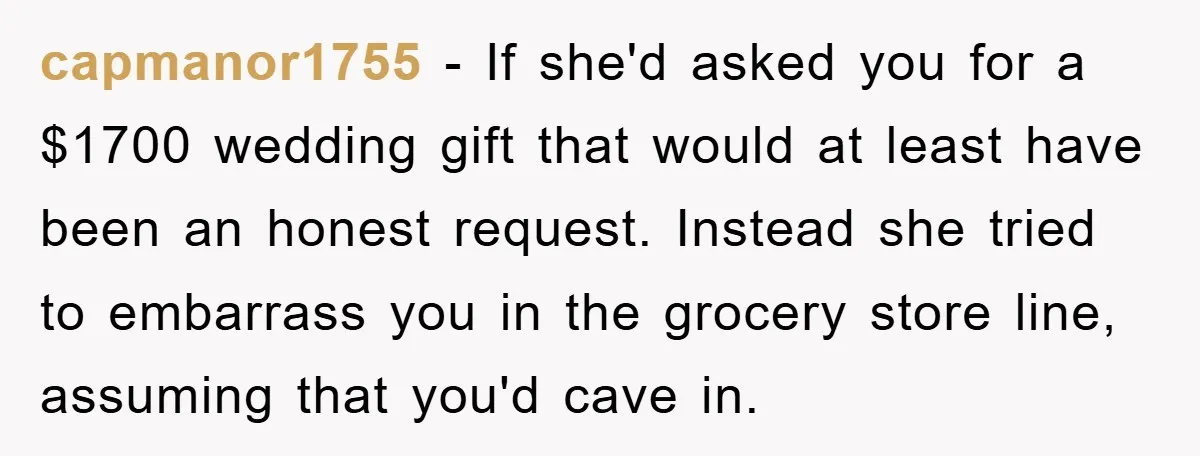capmanor1755 − If she'd asked you for a $1700 wedding gift that would at least have been an honest request. Instead she tried to embarrass you in the grocery store...
