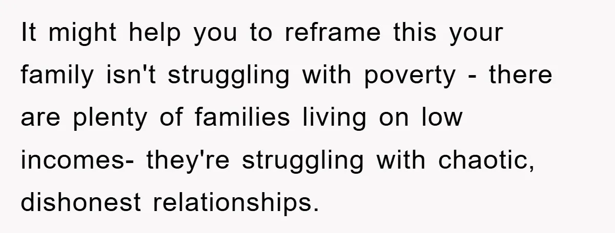 It might help you to reframe this your family isn't struggling with poverty - there are plenty of families living on low incomes- they're struggling with chaotic, dishonest relationships.