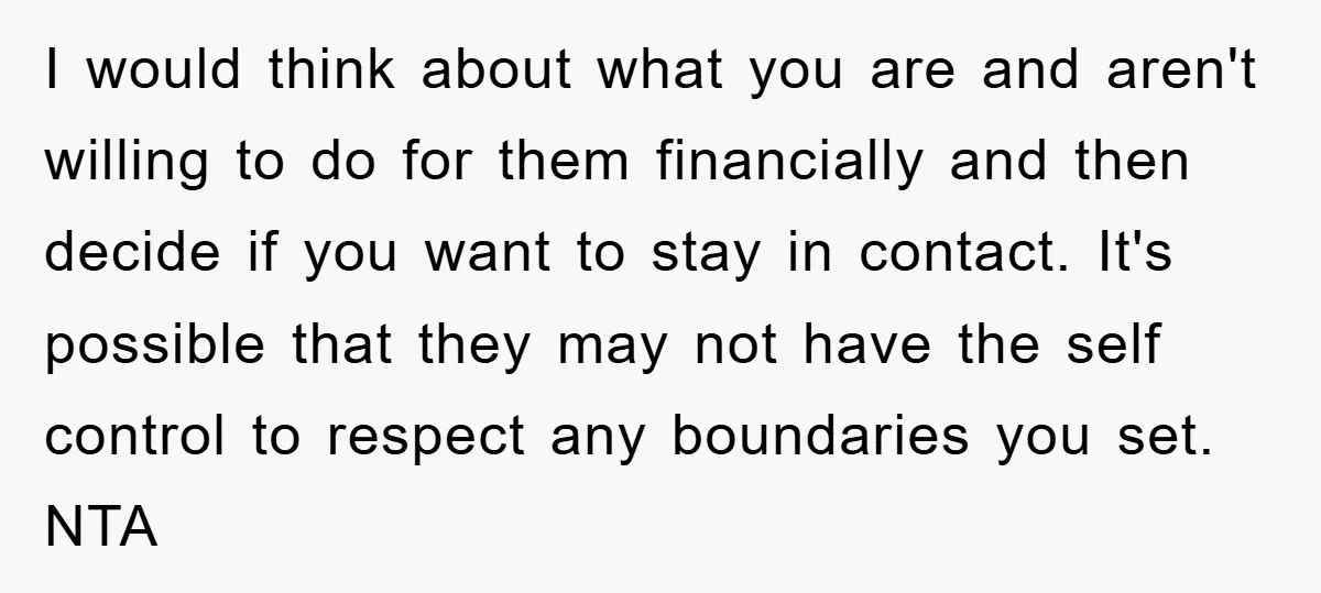 I would think about what you are and aren't willing to do for them financially and then decide if you want to stay in contact. It's possible that they may...