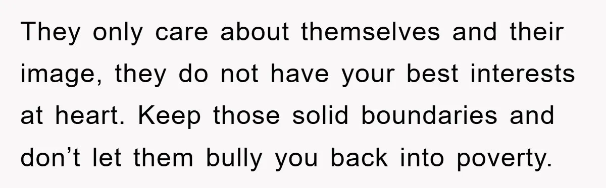They only care about themselves and their image, they do not have your best interests at heart. Keep those solid boundaries and don’t let them bully you back into poverty.
